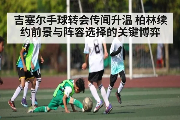 吉塞尔手球转会传闻升温 柏林续约前景与阵容选择的关键博弈